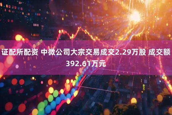 证配所配资 中微公司大宗交易成交2.29万股 成交额392.61万元
