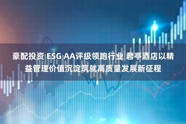 豪配投资 ESG AA评级领跑行业 君亭酒店以精益管理价值沉淀筑就高质量发展新征程