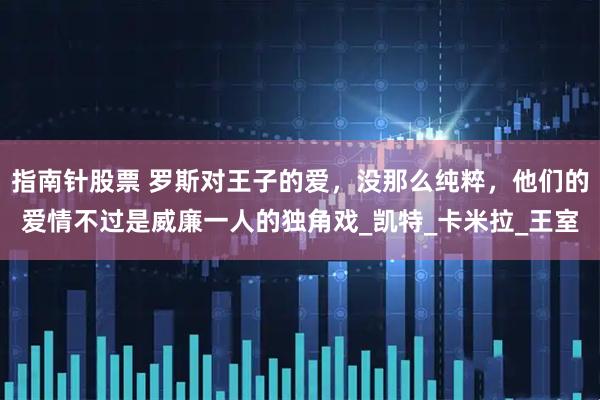 指南针股票 罗斯对王子的爱，没那么纯粹，他们的爱情不过是威廉一人的独角戏_凯特_卡米拉_王室