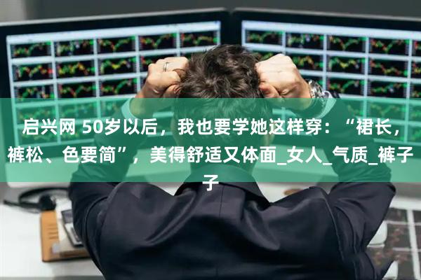 启兴网 50岁以后，我也要学她这样穿：“裙长，裤松、色要简”，美得舒适又体面_女人_气质_裤子