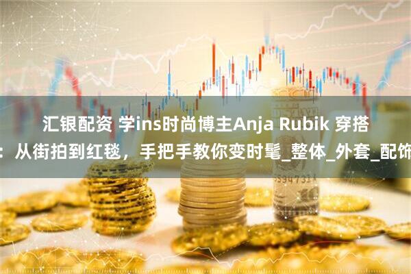 汇银配资 学ins时尚博主Anja Rubik 穿搭：从街拍到红毯，手把手教你变时髦_整体_外套_配饰