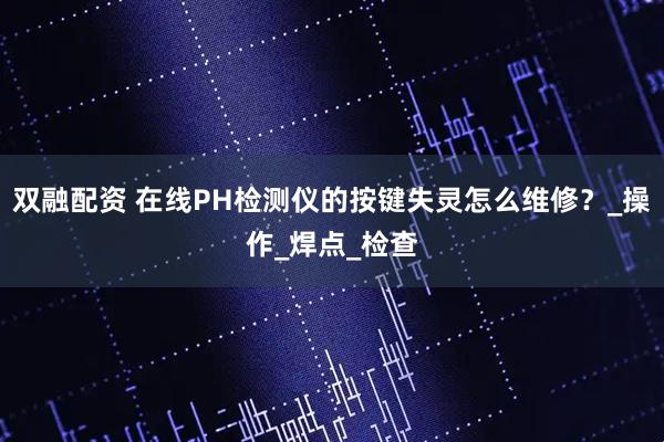 双融配资 在线PH检测仪的按键失灵怎么维修？_操作_焊点_检查
