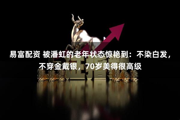 易富配资 被潘虹的老年状态惊艳到：不染白发，不穿金戴银，70岁美得很高级