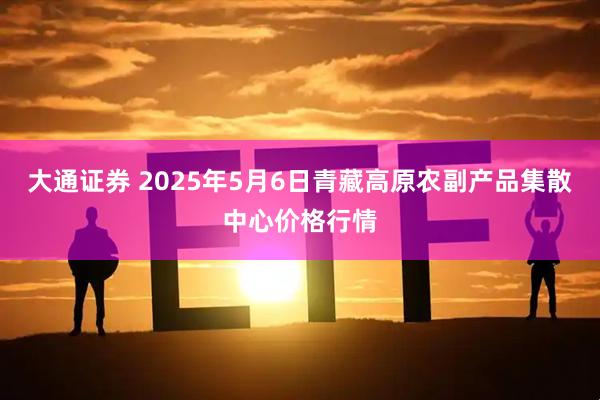 大通证券 2025年5月6日青藏高原农副产品集散中心价格行情