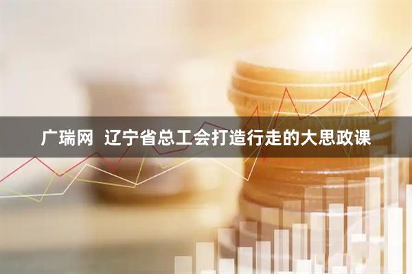 广瑞网  辽宁省总工会打造行走的大思政课