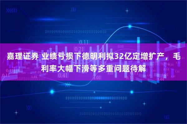嘉理证券 业绩亏损下德明利拟32亿定增扩产，毛利率大幅下滑等多重问题待解
