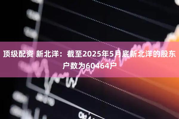 顶级配资 新北洋：截至2025年5月底新北洋的股东户数为60464户